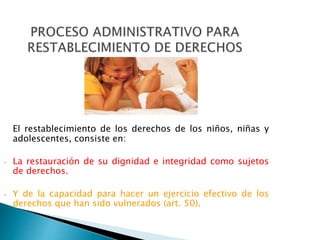 El restablecimiento de los derechos de los niños, niñas y
adolescentes, consiste en:
• La restauración de su dignidad e integridad como sujetos
de derechos.
• Y de la capacidad para hacer un ejercicio efectivo de los
derechos que han sido vulnerados (art. 50).
 
