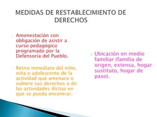 Amonestacìón con
obligación de asistir a
curso pedagógico
programado por la
Defensoría del Pueblo.
Retiro inmediato del niño,
niña o adolescente de la
actividad que amenace o
vulnere sus derechos o de
las actividades ilícitas en
que se pueda encontrar.
Ubicación en medio
familiar (familia de
origen, extensa, hogar
sustituto, hogar de
paso).
 