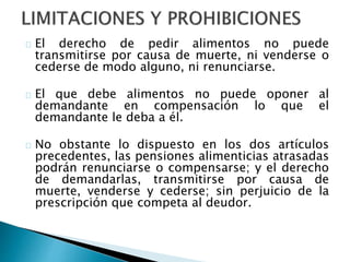 El derecho de pedir alimentos no puede
transmitirse por causa de muerte, ni venderse o
cederse de modo alguno, ni renunciarse.
El que debe alimentos no puede oponer al
demandante en compensación lo que el
demandante le deba a él.
No obstante lo dispuesto en los dos artículos
precedentes, las pensiones alimenticias atrasadas
podrán renunciarse o compensarse; y el derecho
de demandarlas, transmitirse por causa de
muerte, venderse y cederse; sin perjuicio de la
prescripción que competa al deudor.
 
