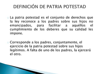 La patria potestad es el conjunto de derechos que
la ley reconoce a los padres sobre sus hijos no
emancipados, para facilitar a aquéllos el
cumplimiento de los deberes que su calidad les
impone.
Corresponde a los padres, conjuntamente, el
ejercicio de la patria potestad sobre sus hijos
legítimos. A falta de uno de los padres, la ejercerá
el otro.
 