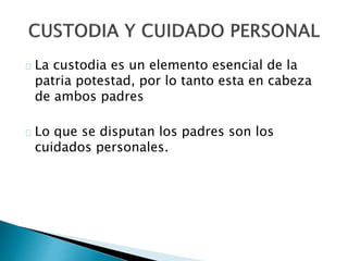 La custodia es un elemento esencial de la
patria potestad, por lo tanto esta en cabeza
de ambos padres
Lo que se disputan los padres son los
cuidados personales.
 