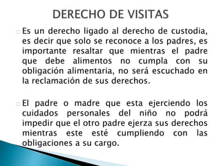 Es un derecho ligado al derecho de custodia,
es decir que solo se reconoce a los padres, es
importante resaltar que mientras el padre
que debe alimentos no cumpla con su
obligación alimentaria, no será escuchado en
la reclamación de sus derechos.
El padre o madre que esta ejerciendo los
cuidados personales del niño no podrá
impedir que el otro padre ejerza sus derechos
mientras este esté cumpliendo con las
obligaciones a su cargo.
 