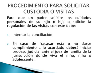 Para que un padre solicite los cuidados
personales de su hijo o hija o solicite la
regulación de las visitas con este debe:
1. Intentar la conciliación
2. En caso de fracasar esta o no darse
cumplimiento a lo acordado deberá iniciar
proceso judicial ante el juez de familia de la
jurisdicción donde viva el niño, niña o
adolescente.
 