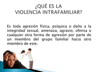 Es toda agresión física, psíquica o daño a la
integridad sexual, amenaza, agravio, ofensa o
cualquier otra forma de agresión por parte de
un miembro del grupo familiar hacia otro
miembro de este.
 