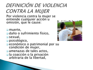 Por violencia contra la mujer se
entiende cualquier acción u
omisión, que le cause:
 muerte,
 daño o sufrimiento físico,
 sexual,
 psicológico,
 económico o patrimonial por su
condición de mujer,
 amenazas de tales actos,
 la coacción o la privación
arbitraria de la libertad,
 