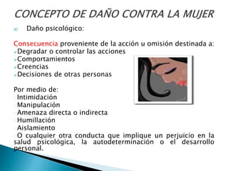 a) Daño psicológico:
Consecuencia proveniente de la acción u omisión destinada a:
Degradar o controlar las acciones
Comportamientos
Creencias
Decisiones de otras personas
Por medio de:
Intimidación
Manipulación
Amenaza directa o indirecta
Humillación
Aislamiento
O cualquier otra conducta que implique un perjuicio en la
salud psicológica, la autodeterminación o el desarrollo
personal.
 