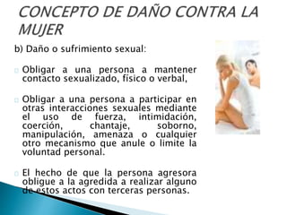 b) Daño o sufrimiento sexual:
Obligar a una persona a mantener
contacto sexualizado, físico o verbal,
Obligar a una persona a participar en
otras interacciones sexuales mediante
el uso de fuerza, intimidación,
coerción, chantaje, soborno,
manipulación, amenaza o cualquier
otro mecanismo que anule o limite la
voluntad personal.
El hecho de que la persona agresora
obligue a la agredida a realizar alguno
de estos actos con terceras personas.
 