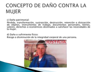 c) Daño patrimonial:
Pérdida, transformación, sustracción, destrucción, retención o distracción
de objetos, instrumentos de trabajo, documentos personales, bienes,
valores, derechos o económicos destinados a satisfacer las necesidades de
la mujer.
d) Daño o sufrimiento físico:
Riesgo o disminución de la integridad corporal de una persona.
 