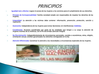 1. Igualdad real y efectiva: Lograr el acceso de las mujeres a los servicios para el cumplimiento de sus derechos.
2. Principio de Corresponsabilidad: Familia-sociedad-estado son responsables de respetar los derechos de las
mujeres.
3. Integralidad: La atención a las victimas debe contener: información, prevención, protección, sanción y
reparación.
4. Autonomía: Independencia de las mujeres para tomar decisiones sin interferencias indebidas.
5. Coordinación: Acciones coordinadas por parte de las entidades que tengan a su cargo la atención de
mujeres victimas de la violencia, con el fin de brindar atención integral.
6. No Discriminación: Independientemente de circunstancias personales, sociales o económicas, etnia, religión,
orientación sexual, tendrán garantizados los derechos consagrados en la ley.
7. Atención Diferenciada: Garantizar la atención a las necesidades y circunstancias especiales de las mujeres.
 
