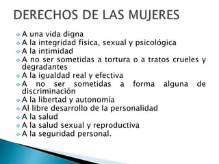  A una vida digna
 A la integridad física, sexual y psicológica
 A la intimidad
 A no ser sometidas a tortura o a tratos crueles y
degradantes
 A la igualdad real y efectiva
 A no ser sometidas a forma alguna de
discriminación
 A la libertad y autonomía
 Al libre desarrollo de la personalidad
 A la salud
 A la salud sexual y reproductiva
 A la seguridad personal.
 