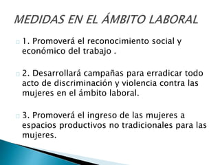 1. Promoverá el reconocimiento social y
económico del trabajo .
2. Desarrollará campañas para erradicar todo
acto de discriminación y violencia contra las
mujeres en el ámbito laboral.
3. Promoverá el ingreso de las mujeres a
espacios productivos no tradicionales para las
mujeres.
 