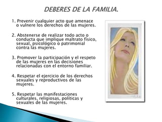 1. Prevenir cualquier acto que amenace
o vulnere los derechos de las mujeres.
2. Abstenerse de realizar todo acto o
conducta que implique maltrato físico,
sexual, psicológico o patrimonial
contra las mujeres.
3. Promover la participación y el respeto
de las mujeres en las decisiones
relacionadas con el entorno familiar.
4. Respetar el ejercicio de los derechos
sexuales y reproductivos de las
mujeres.
5. Respetar las manifestaciones
culturales, religiosas, políticas y
sexuales de las mujeres.
 