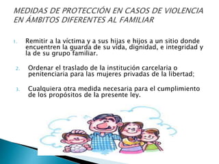 1. Remitir a la víctima y a sus hijas e hijos a un sitio donde
encuentren la guarda de su vida, dignidad, e integridad y
la de su grupo familiar.
2. Ordenar el traslado de la institución carcelaria o
penitenciaria para las mujeres privadas de la libertad;
3. Cualquiera otra medida necesaria para el cumplimiento
de los propósitos de la presente ley.
 