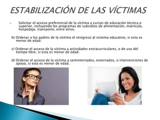 a) Solicitar el acceso preferencial de la víctima a cursos de educación técnica o
superior, incluyendo los programas de subsidios de alimentación, matrícula,
hospedaje, transporte, entre otros.
b) Ordenar a los padres de la víctima el reingreso al sistema educativo, si esta es
menor de edad.
c) Ordenar el acceso de la víctima a actividades extracurriculares, o de uso del
tiempo libre, si esta es menor de edad.
d) Ordenar el acceso de la víctima a seminternados, externados, o intervenciones de
apoyo, si esta es menor de edad.
 