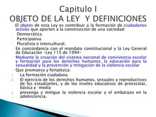 El objeto de esta Ley es contribuir a la formación de ciudadanos
activos que aporten a la construcción de una sociedad:
Democrática
Participativa
Pluralista e intercultural.
En concordancia con el mandato constitucional y la Ley General
de Educación -Ley 115 de 1994-
Mediante la creación del sistema nacional de convivencia escolar
y formación para los derechos humanos, la educación para la
sexualidad y la prevención y mitigación de la violencia escolar
Que promueva y fortalezca:
1. La formación ciudadana
2. El ejercicio de los derechos humanos, sexuales y reproductivos
de los estudiantes, y de los niveles educativos de preescolar,
básica y media
3. prevenga y mitigue la violencia escolar y el embarazo en la
adolescencia.
 