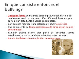 Cualquier forma de maltrato psicológico, verbal, físico o por
medios electrónicos contra un niño, niña o adolescente, por
parte de un estudiante o varios de sus pares.
Con quienes mantiene una relación de poder asimétrica
Que se presenta de forma reiterada o a lo largo de un tiempo
determinado.
También puede ocurrir por parte de docentes contra
estudiantes, o por parte de estudiantes contra docentes.
Ante la indiferencia o complicidad de su entorno.
 