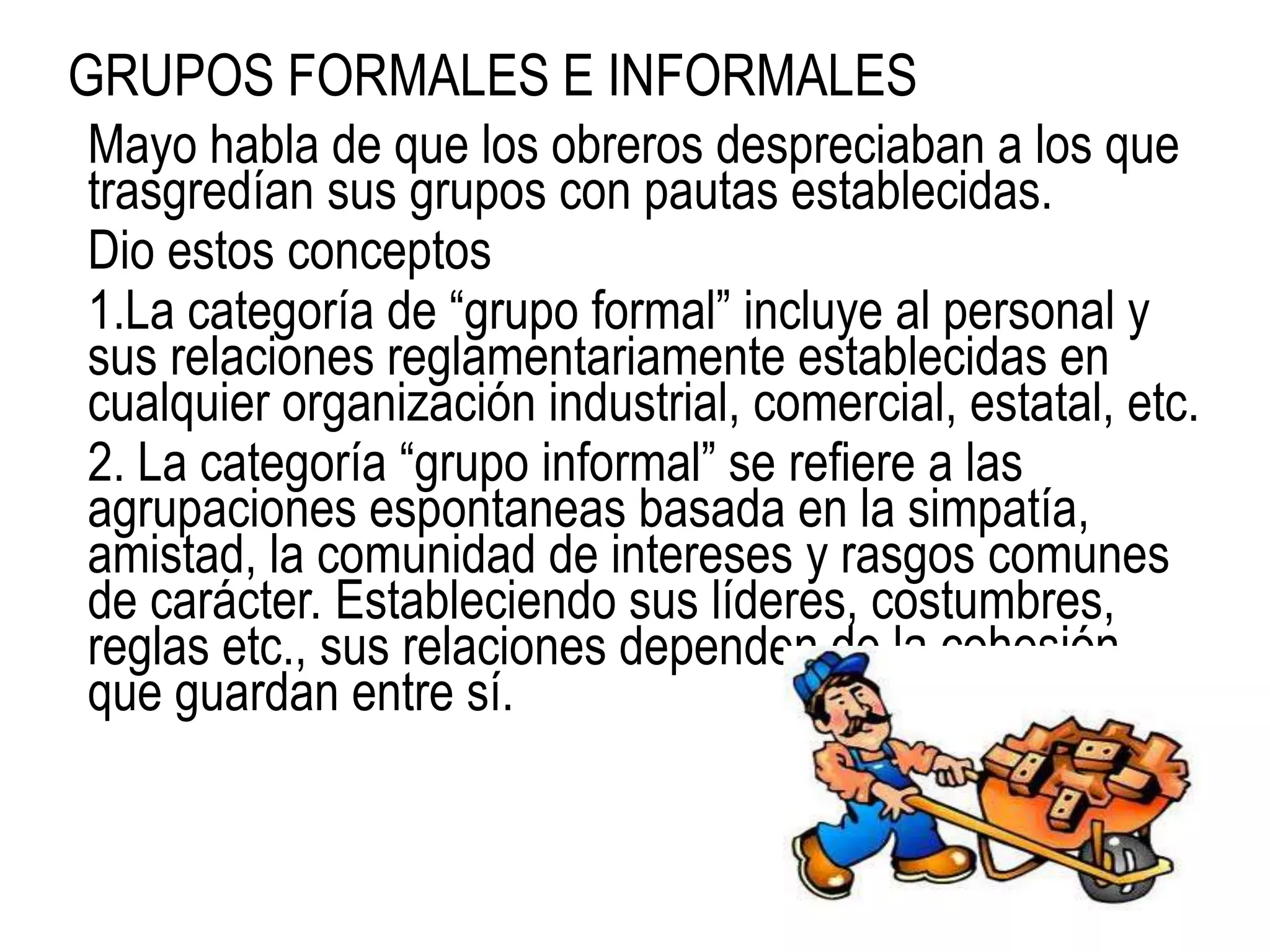 GRUPOS FORMALES E INFORMALES
Mayo habla de que los obreros despreciaban a los que
trasgredían sus grupos con pautas establecidas.
Dio estos conceptos
1.La categoría de “grupo formal” incluye al personal y
sus relaciones reglamentariamente establecidas en
cualquier organización industrial, comercial, estatal, etc.
2. La categoría “grupo informal” se refiere a las
agrupaciones espontaneas basada en la simpatía,
amistad, la comunidad de intereses y rasgos comunes
de carácter. Estableciendo sus líderes, costumbres,
reglas etc., sus relaciones dependen de la cohesión
que guardan entre sí.
 