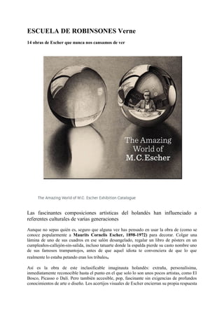 ESCUELA DE ROBINSONES Verne
14 obras de Escher que nunca nos cansamos de ver
Las fascinantes composiciones artísticas del holandés han influenciado a
referentes culturales de varias generaciones
Aunque no sepas quién es, seguro que alguna vez has pensado en usar la obra de (como se
conoce popularmente a Maurits Cornelis Escher, 1898-1972) para decorar. Colgar una
lámina de uno de sus cuadros en ese salón desangelado, regalar un libro de pósters en un
cumpleaños-callejón-sin-salida, incluso tatuarte donde la espalda pierde su casto nombre uno
de sus famosos trampantojos, antes de que aquel idiota te convenciera de que lo que
realmente lo estaba petando eran los tribales.
Así es la obra de este inclasificable imaginauta holandés: extraña, personalísima,
inmediatamente reconocible hasta el punto en el que solo lo son unos pocos artistas, como El
Bosco, Picasso o Dalí. Pero también accesible, pop, fascinante sin exigencias de profundos
conocimientos de arte o diseño. Los acertijos visuales de Escher encierran su propia respuesta
 
