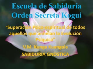 Escuela de Sabiduría
Orden Secreta Kogui
“Superación Psico-espiritual de todos
aquellos que anhelan la Evolución
Psíquica”
V.M. Kunga Kuangala
SABIDURIA GNOSTICA
 