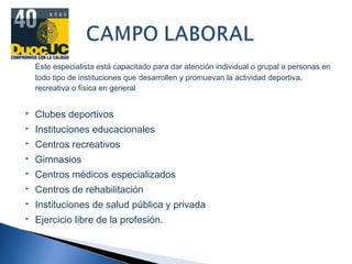 Este especialista está capacitado para dar atención individual o grupal a personas en
todo tipo de instituciones que desarrollen y promuevan la actividad deportiva,
recreativa o física en general
 Clubes deportivos
 Instituciones educacionales
 Centros recreativos
 Gimnasios
 Centros médicos especializados
 Centros de rehabilitación
 Instituciones de salud pública y privada
 Ejercicio libre de la profesión.
 