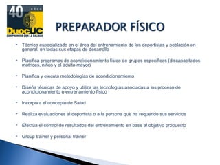  Técnico especializado en el área del entrenamiento de los deportistas y población en
general, en todas sus etapas de desarrollo
 Planifica programas de acondicionamiento físico de grupos específicos (discapacitados
motrices, niños y el adulto mayor)
 Planifica y ejecuta metodologías de acondicionamiento
 Diseña técnicas de apoyo y utiliza las tecnologías asociadas a los proceso de
acondicionamiento o entrenamiento físico
 Incorpora el concepto de Salud
 Realiza evaluaciones al deportista o a la persona que ha requerido sus servicios
 Efectúa el control de resultados del entrenamiento en base al objetivo propuesto
 Group trainer y personal trainer
 