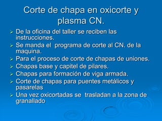 Corte de chapa en oxicorte y
              plasma CN.
   De la oficina del taller se reciben las
    instrucciones.
   Se manda el programa de corte al CN. de la
    maquina.
   Para el proceso de corte de chapas de uniones.
   Chapas base y capitel de pilares.
   Chapas para formación de viga armada.
   Corte de chapas para puentes metálicos y
    pasarelas
   Una vez oxicortadas se trasladan a la zona de
    granallado
 