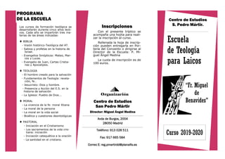 “Fr. Miguel
de
Benavides”
Los cursos de formación teológica se
desarrollarán durante cinco años lecti-
vos. Cada año se impartirán tres ma-
terias de las áreas indicadas:
 BIBLIA
- Visión histórico-Teológica del AT.
- Sabios y profetas en la historia de
Israel.
- Evangelios Sinópticos: Mateo, Mar-
cos y Lucas.
- Evangelio de Juan, Cartas Cristia-
nas y Apocalipsis.
 TEOLOGIA
- El hombre creado para la salvación
- Fundamentos de Teología: revela-
ción, fe..
- Jesucristo: Dios y hombre.
- Presencia y Acción del E.S. en la
historia de salvación
- La Iglesia: Pueblo de Dios...
 MORAL
- La vivencia de la fe: moral Xtiana
- La moral de la persona
- La moral en la vida social
- Bioética y cuestiones deontológicas
 PASTORAL
- Iniciación en el Cristianismo
- Los sacramentos de la vida cris-
tiana: iniciación
- Iniciación catequética a la oración
- La santidad en el cristiano.
Teléfono: 913 028 511
Fax: 917 665 584
Correo E: reg.pmartirdd@planalfa.es
PROGRAMA
DE LA ESCUELA
Escuela
de Teología
para Laicos
Centro de Estudios
S. Pedro Mártir.
Organización
Avda de Burgos, 2004
28050 Madrid
Centro de Estudios
San Pedro Mártir
Director: Miguel Ángel Medina
Curso 2019-2020
Inscripciones
Con el presente tríptico se
acompaña una hojita para reali-
zar la inscripción al curso.
Rellenada la hoja de inscrip-
ción pueden entregarla en Por-
tería del Convento o dirigirse al
Director de la Escuela: P. Mi-
guel Ángel Medina
La cuota de inscripción es de
100 euros.
 