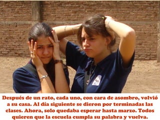 Después de un rato, cada uno, con cara de asombro, volvió 
a su casa. Al día siguiente se dieron por terminadas las 
clases. Ahora, solo quedaba esperar hasta marzo. Todos 
quieren que la escuela cumpla su palabra y vuelva. 
 