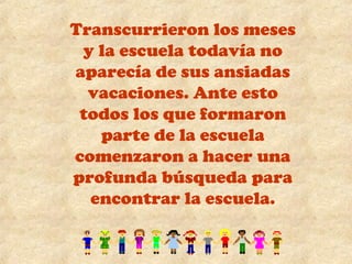 Transcurrieron los meses 
y la escuela todavía no 
aparecía de sus ansiadas 
vacaciones. Ante esto 
todos los que formaron 
parte de la escuela 
comenzaron a hacer una 
profunda búsqueda para 
encontrar la escuela. 
 