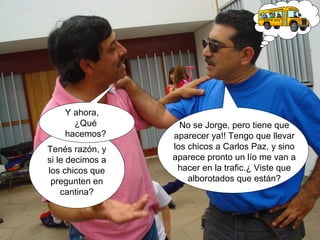 Tenés razón, y 
si le decimos a 
los chicos que 
pregunten en 
cantina? 
No se Jorge, pero tiene que 
aparecer ya!! Tengo que llevar 
los chicos a Carlos Paz, y sino 
aparece pronto un lío me van a 
hacer en la trafic.¿ Viste que 
alborotados que están? 
Y ahora, 
¿Qué 
hacemos? 
 