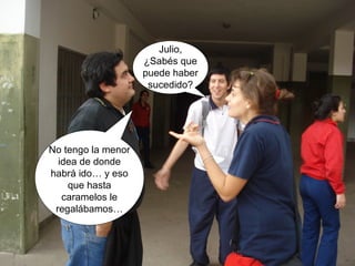 No tengo la menor 
idea de donde 
habrá ido… y eso 
que hasta 
caramelos le 
regalábamos… 
Julio, 
¿Sabés que 
puede haber 
sucedido? 
 
