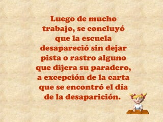 Luego de mucho 
trabajo, se concluyó 
que la escuela 
desapareció sin dejar 
pista o rastro alguno 
que dijera su paradero, 
a excepción de la carta 
que se encontró el día 
de la desaparición. 
 
