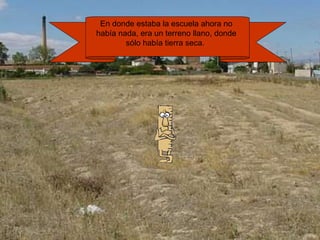 En donde estaba la escuela ahora no 
había nada, era un terreno llano, donde 
sólo había tierra seca. 
 