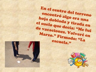 En el centro del terreno 
encontró algo era una 
hoja doblada y tirada en 
el suelo que decía: “Me fui 
de vacaciones. Volveré en 
Marzo.” Firmado: “La 
escuela.” 
 