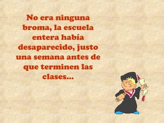 No era ninguna 
broma, la escuela 
entera había 
desaparecido, justo 
una semana antes de 
que terminen las 
clases… 
 