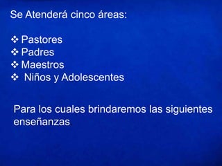 Se Atenderá cinco áreas:
 Pastores
 Padres
 Maestros
 Niños y Adolescentes
Para los cuales brindaremos las siguientes
enseñanzas.
 
