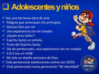  Adolescentesyniños
 Soy una hermosa obra de arte
 Peligros que amenazan mis principios
 Gracias Dios por ser
 Una experiencia con mi creador
 ¿Quién eres Señor?
 Espíritu Santo un anhelo,
 Fruto del Espíritu Santo
 Día de pentecostés, una experiencia con mi creador
 S.O.S soy un niñ@
 Mi vida un diseño exclusivo de Dios.
 Club pentecostal adolescentes online con JESÙS
 Club pentecostal nueva generación “Mi identidad”
 