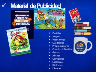  Material dePublicidad
 Cartillas
 Juegos
 Vasos mugs
 Cuadernos
 Programadores
 Corarios infantiles
 Gorras
 Afiches
 Camibuzos
 Lapiceros
 Diplomas
 Libretas
 