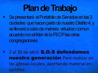 PlandeTrabajo
 Sepresentará elPortafoliodeServiciosenlas3
ciudades quehacenpartedenuestroDistrito4,y
sellevaráacabodemanera virtualencomún
acuerdoconellíderdelaFECPlasotras
congregaciones.
 2 al 30 de abril: S.O.S defendamos
nuestra generación Pare realizar en
las iglesias locales, aportando material en
cartillas.
 