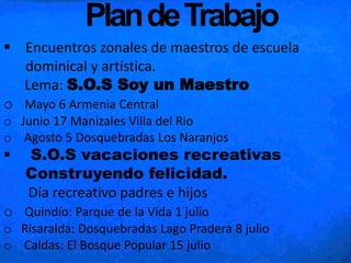 PlandeTrabajo
 Encuentros zonales de maestros de escuela
dominical y artística.
Lema: S.O.S Soy un Maestro
o Mayo 6 Armenia Central
o Junio 17 Manizales Villa del Rio
o Agosto 5 Dosquebradas Los Naranjos
 S.O.S vacaciones recreativas
Construyendo felicidad.
Día recreativo padres e hijos
o Quindío: Parque de la Vida 1 julio
o Risaralda: Dosquebradas Lago Pradera 8 julio
o Caldas: El Bosque Popular 15 julio
 