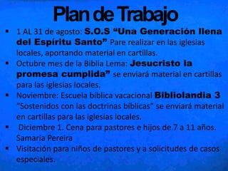 PlandeTrabajo
 1 AL 31 de agosto: S.O.S “Una Generación llena
del Espíritu Santo” Pare realizar en las iglesias
locales, aportando material en cartillas.
 Octubre mes de la Biblia Lema: Jesucristo la
promesa cumplida” se enviará material en cartillas
para las iglesias locales.
 Noviembre: Escuela bíblica vacacional Bibliolandia 3
“Sostenidos con las doctrinas bíblicas” se enviará material
en cartillas para las iglesias locales.
 Diciembre 1. Cena para pastores e hijos de 7 a 11 años.
Samaria Pereira
 Visitación para niños de pastores y a solicitudes de casos
especiales.
 