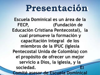 Escuela Dominical es un área de la
FECP, (Fundación de
Educación Cristiana Pentecostal), la
cual promueve la formación y
capacitación integral de los
miembros de la IPUC (Iglesia
Pentecostal Unida de Colombia) con
el propósito de ofrecer un mejor
servicio a Dios, la iglesia, y la
sociedad. El
Comité asesor de Escuela Dominical
Presentación
Presentación
 