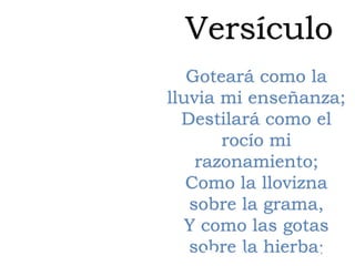 Versículo
Goteará como la
lluvia mi enseñanza;
Destilará como el
rocío mi
razonamiento;
Como la llovizna
sobre la grama,
Y como las gotas
sobre la hierba;
Deuteronomio
 