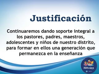 Justificación
Justificación
Continuaremos dando soporte integral a
los pastores, padres, maestros,
adolescentes y niños de nuestro distrito,
para formar en ellos una generación que
permanezca en la enseñanza
 