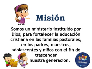 Somos un ministerio instituido por
Dios, para fortalecer la educación
cristiana en las familias pastorales,
en los padres, maestros,
adolescentes y niños con el fin de
trascender
en nuestra generación.
Misión
 