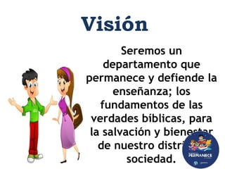 Seremos un
departamento que
permanece y defiende la
enseñanza; los
fundamentos de las
verdades bíblicas, para
la salvación y bienestar
de nuestro distrito y
sociedad.
Visión
 