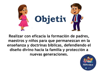 Realizar con eficacia la formación de padres,
maestros y niños para que permanezcan en la
enseñanza y doctrinas bíblicas, defendiendo el
diseño divino hacia la familia y protección a
nuevas generaciones.
Objetivo
 