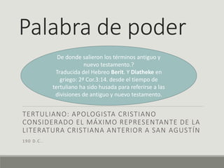 Palabra de poder
TERTULIANO: APOLOGISTA CRISTIANO
CONSIDERADO EL MÁXIMO REPRESENTANTE DE LA
LITERATURA CRISTIANA ANTERIOR A SAN AGUSTÍN
190 D.C..
De donde salieron los términos antiguo y
nuevo testamento.?
Traducida del Hebreo Berit. Y Diatheke en
griego: 2ª Cor.3:14. desde el tiempo de
tertuliano ha sido husada para referirse a las
divisiones de antiguo y nuevo testamento.
 