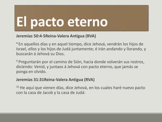El pacto eterno
Jeremías 50:4-5Reina-Valera Antigua (RVA)
4 En aquellos días y en aquel tiempo, dice Jehová, vendrán los hijos de
Israel, ellos y los hijos de Judá juntamente; é irán andando y llorando, y
buscarán á Jehová su Dios.
5 Preguntarán por el camino de Sión, hacia donde volverán sus rostros,
diciendo: Venid, y juntaos á Jehová con pacto eterno, que jamás se
ponga en olvido.
Jeremías 31:31Reina-Valera Antigua (RVA)
31 He aquí que vienen días, dice Jehová, en los cuales haré nuevo pacto
con la casa de Jacob y la casa de Judá:
 