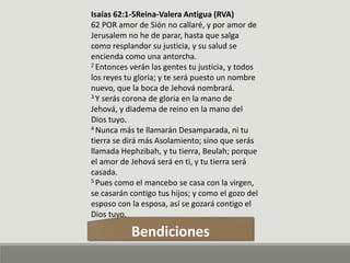 Isaías 62:1-5Reina-Valera Antigua (RVA)
62 POR amor de Sión no callaré, y por amor de
Jerusalem no he de parar, hasta que salga
como resplandor su justicia, y su salud se
encienda como una antorcha.
2 Entonces verán las gentes tu justicia, y todos
los reyes tu gloria; y te será puesto un nombre
nuevo, que la boca de Jehová nombrará.
3 Y serás corona de gloria en la mano de
Jehová, y diadema de reino en la mano del
Dios tuyo.
4 Nunca más te llamarán Desamparada, ni tu
tierra se dirá más Asolamiento; sino que serás
llamada Hephzibah, y tu tierra, Beulah; porque
el amor de Jehová será en ti, y tu tierra será
casada.
5 Pues como el mancebo se casa con la virgen,
se casarán contigo tus hijos; y como el gozo del
esposo con la esposa, así se gozará contigo el
Dios tuyo.
Bendiciones
 